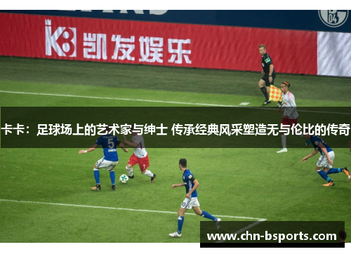 卡卡：足球场上的艺术家与绅士 传承经典风采塑造无与伦比的传奇