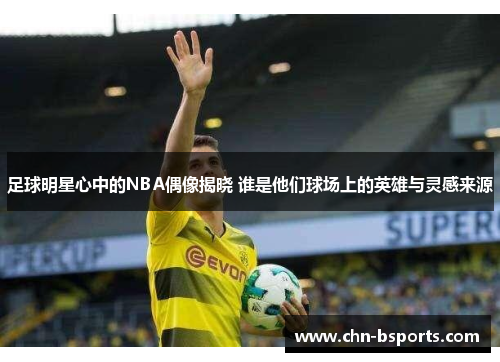 足球明星心中的NBA偶像揭晓 谁是他们球场上的英雄与灵感来源