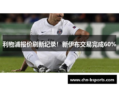 利物浦报价刷新纪录！新伊布交易完成60%